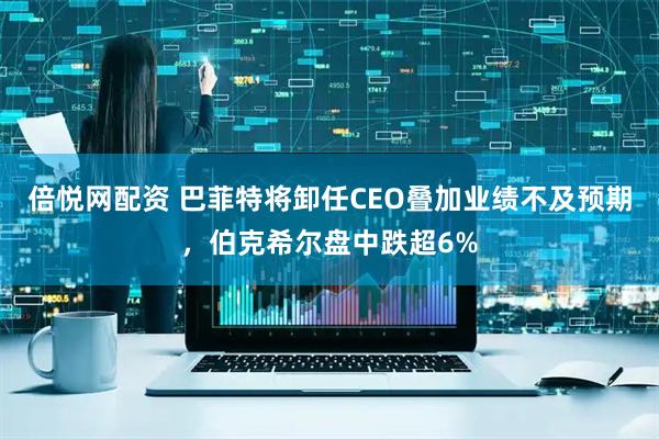 倍悦网配资 巴菲特将卸任CEO叠加业绩不及预期，伯克希尔盘中跌超6%
