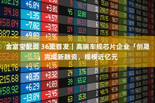 金富宝配资 36氪首发｜高端车规芯片企业「创晟」完成新融资，规模近亿元
