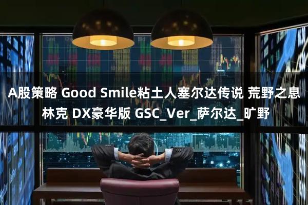 A股策略 Good Smile粘土人塞尔达传说 荒野之息 林克 DX豪华版 GSC_Ver_萨尔达_旷野