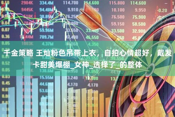 千金策略 王灿粉色吊带上衣，自拍心情超好，戴发卡甜美爆棚_女神_选择了_的整体