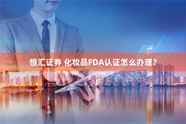 恒汇证券 化妆品FDA认证怎么办理？