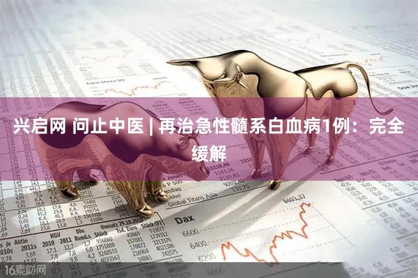 兴启网 问止中医 | 再治急性髓系白血病1例：完全缓解