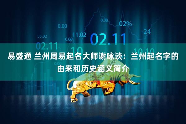 易盛通 兰州周易起名大师谢咏谈：兰州起名字的由来和历史涵义简介