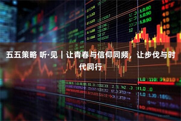 五五策略 听·见｜让青春与信仰同频，让步伐与时代同行