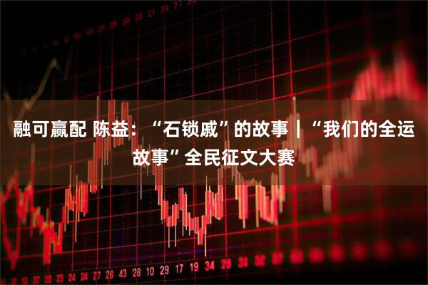 融可赢配 陈益：“石锁戚”的故事｜“我们的全运故事”全民征文大赛