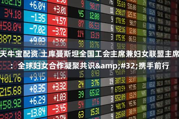 天牛宝配资 土库曼斯坦全国工会主席兼妇女联盟主席：全球妇女合作凝聚共识&#32;携手前行