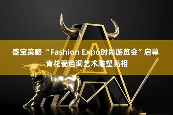 盛宝策略 “Fashion Expo时尚游览会”启幕 青花瓷色调艺术雕塑亮相