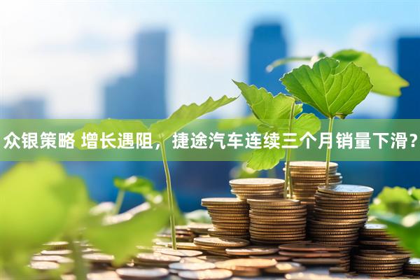 众银策略 增长遇阻，捷途汽车连续三个月销量下滑？